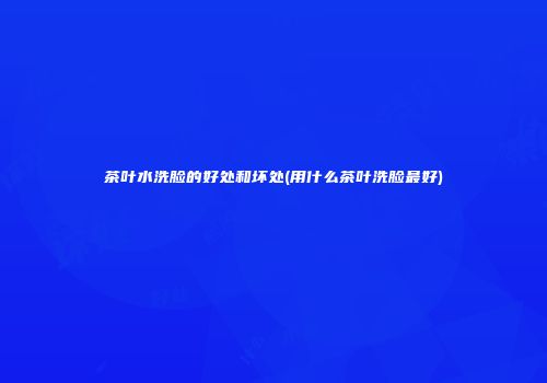茶叶水洗脸的好处和坏处(用什么茶叶洗脸最好)