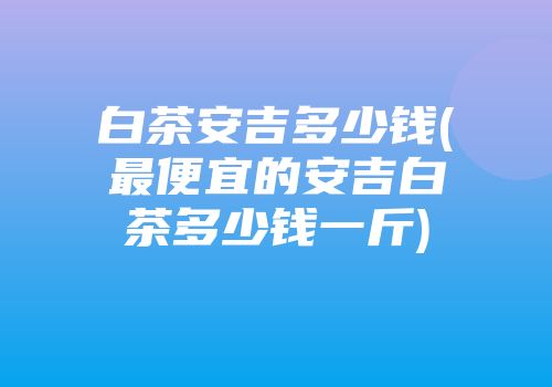 白茶安吉多少钱(最便宜的安吉白茶多少钱一斤)
