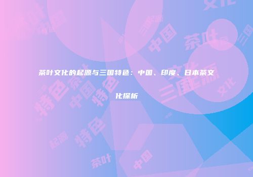 茶叶文化的起源与三国特色：中国、印度、日本茶文化探析
