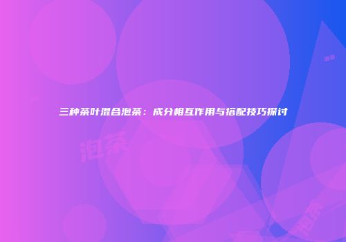 三种茶叶混合泡茶：成分相互作用与搭配技巧探讨