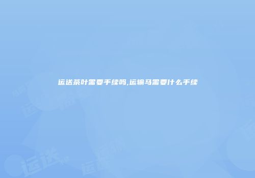 运送茶叶需要手续吗,运输马需要什么手续