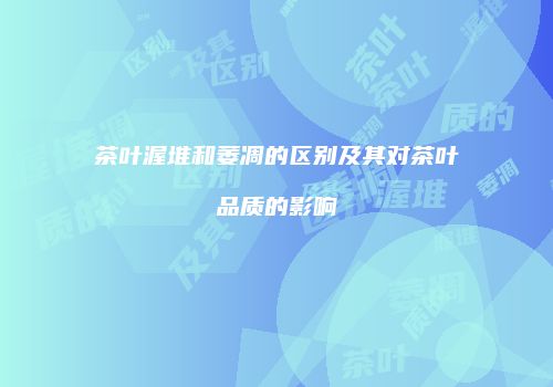 茶叶渥堆和萎凋的区别及其对茶叶品质的影响