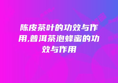 陈皮茶叶的功效与作用,普洱茶泡蜂蜜的功效与作用