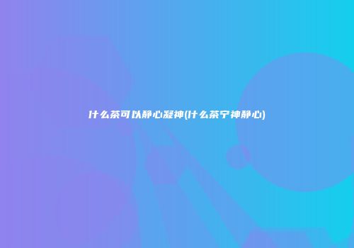 什么茶可以静心凝神(什么茶宁神静心)