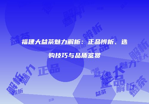 福建大益茶魅力解析：正品辨析、选购技巧与品质鉴赏