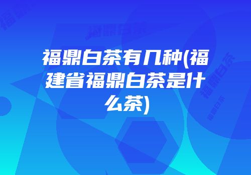 福鼎白茶有几种(福建省福鼎白茶是什么茶)