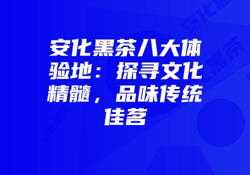 安化黑茶八大体验地：探寻文化精髓，品味传统佳茗