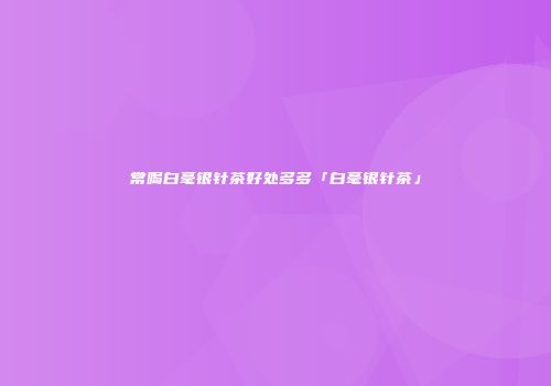 常喝白毫银针茶好处多多「白毫银针茶」