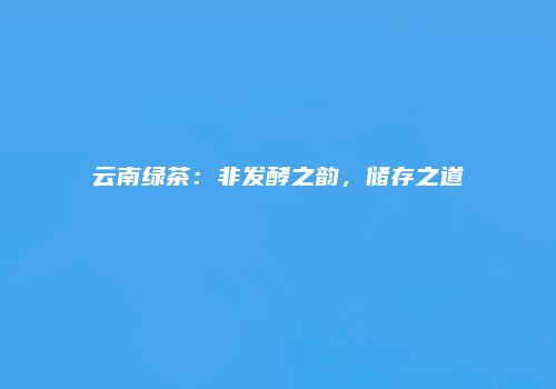 云南绿茶：非发酵之韵，储存之道
