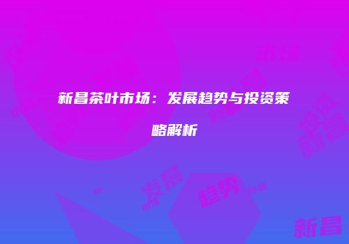 新昌茶叶市场：发展趋势与投资策略解析