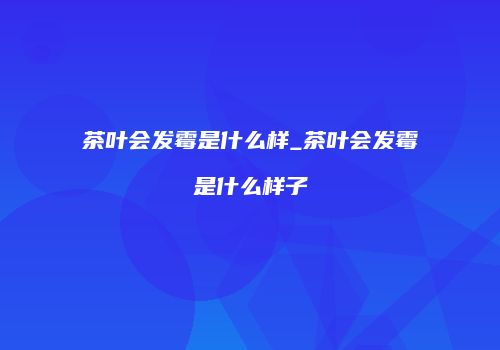茶叶会发霉是什么样_茶叶会发霉是什么样子
