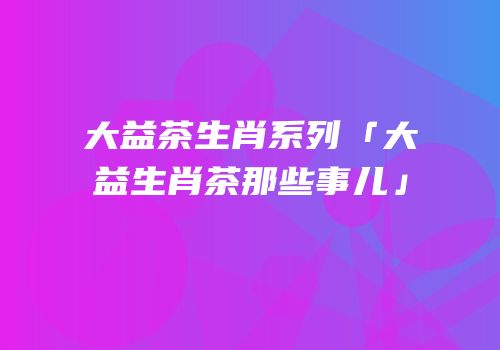 大益茶生肖系列「大益生肖茶那些事儿」