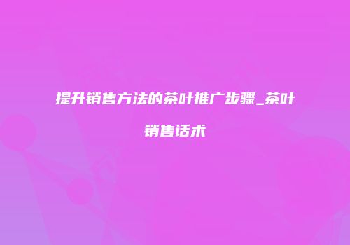 提升销售方法的茶叶推广步骤_茶叶销售话术