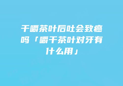 干嚼茶叶后吐会致癌吗「嚼干茶叶对牙有什么用」