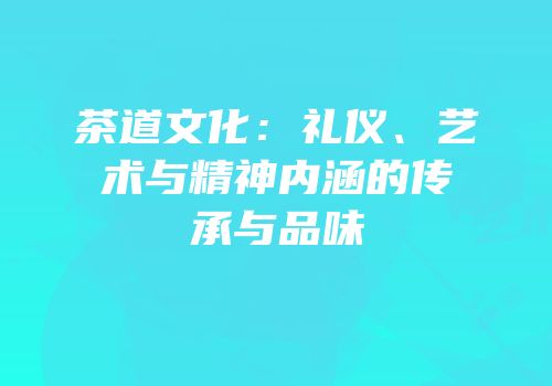 茶道文化：礼仪、艺术与精神内涵的传承与品味