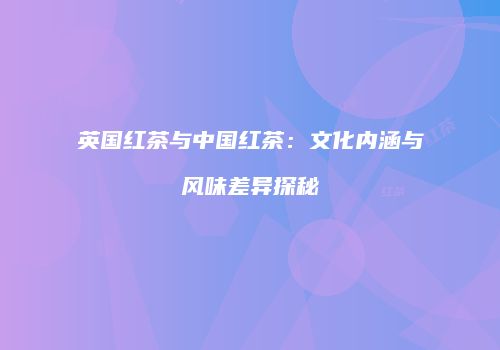 英国红茶与中国红茶：文化内涵与风味差异探秘