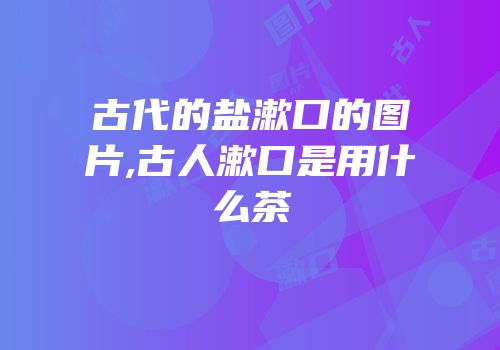 古代的盐漱口的图片,古人漱口是用什么茶