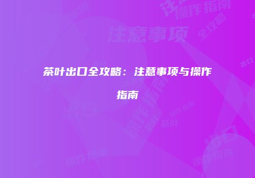 茶叶出口全攻略：注意事项与操作指南