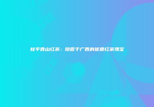 桂平西山红茶：隐匿于广西的优质红茶瑰宝