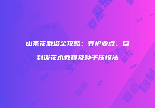 山茶花栽培全攻略：养护要点、自制泼花水教程及种子压榨法