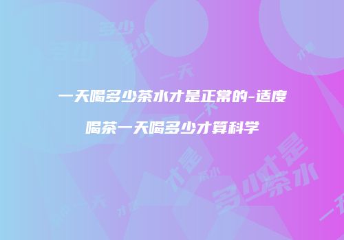 一天喝多少茶水才是正常的-适度喝茶一天喝多少才算科学