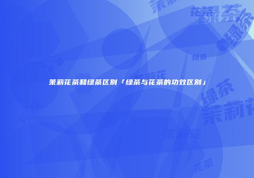 茉莉花茶和绿茶区别「绿茶与花茶的功效区别」