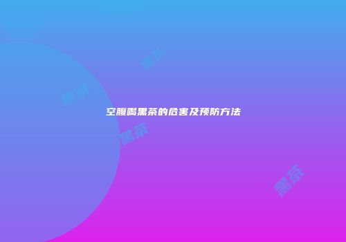 空腹喝黑茶的危害及预防方法