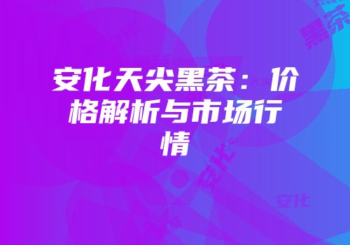 安化天尖黑茶：价格解析与市场行情