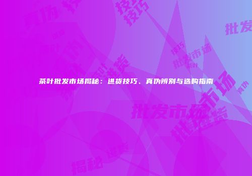 茶叶批发市场揭秘：进货技巧、真伪辨别与选购指南