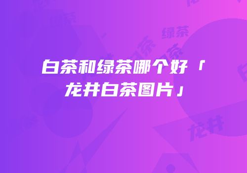 白茶和绿茶哪个好「龙井白茶图片」
