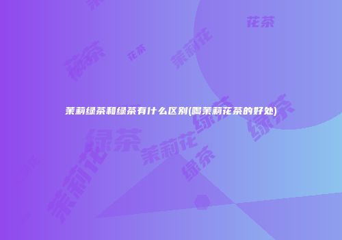 茉莉绿茶和绿茶有什么区别(喝茉莉花茶的好处)