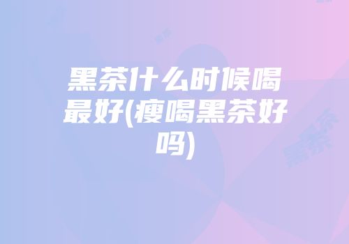 黑茶什么时候喝最好(瘦喝黑茶好吗)