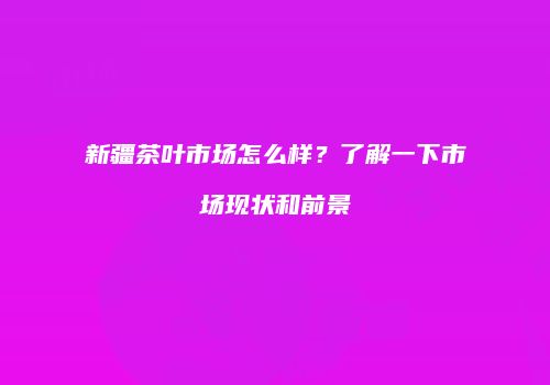 新疆茶叶市场怎么样？了解一下市场现状和前景