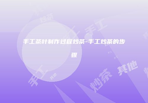 手工茶叶制作过程炒茶-手工炒茶的步骤