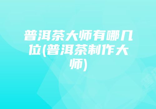 普洱茶大师有哪几位(普洱茶制作大师)