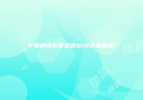 中国的绿茶都是哪些(绿茶是国饮)