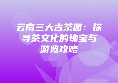 云南三大古茶园：探寻茶文化的瑰宝与游览攻略