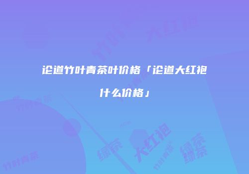 论道竹叶青茶叶价格「论道大红袍什么价格」