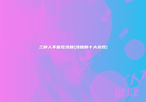 三种人不能吃沙棘(沙棘的十大功效)