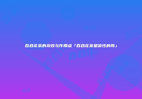 百合花茶的功效与作用点「百合花茶是凉性的吗」