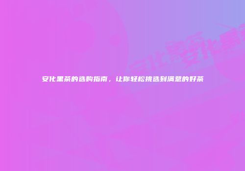 安化黑茶的选购指南，让你轻松挑选到满意的好茶
