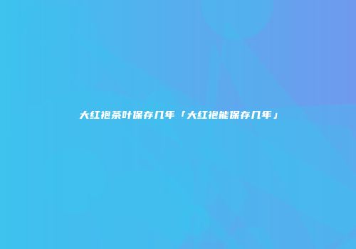大红袍茶叶保存几年「大红袍能保存几年」