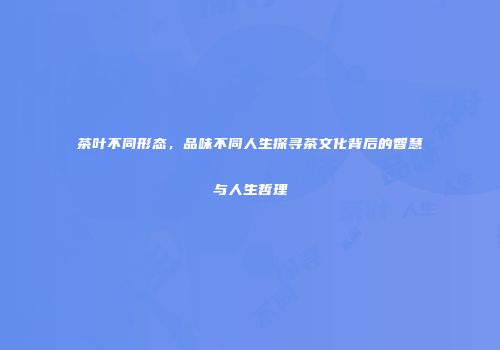 茶叶不同形态，品味不同人生探寻茶文化背后的智慧与人生哲理