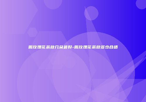 喝玫瑰花茶放几朵最好-喝玫瑰花茶放多少合适