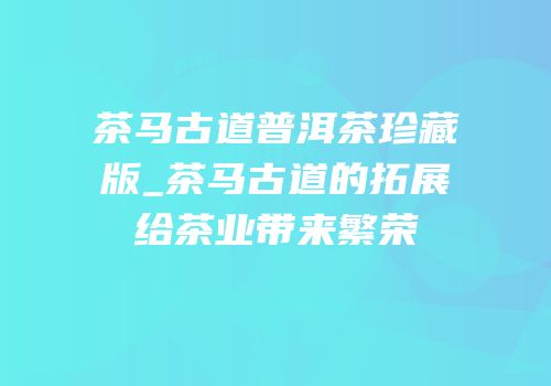 茶马古道普洱茶珍藏版_茶马古道的拓展给茶业带来繁荣