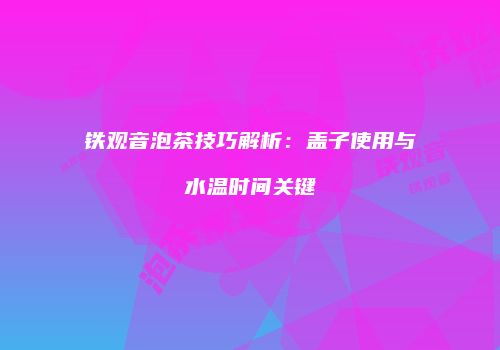 铁观音泡茶技巧解析：盖子使用与水温时间关键