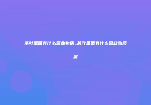 茶叶里面有什么营业物质_茶叶里面有什么营业物质呢