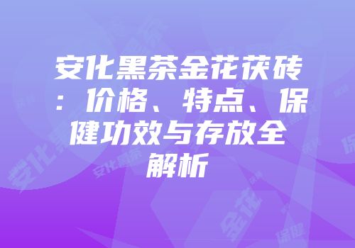 安化黑茶金花茯砖：价格、特点、保健功效与存放全解析