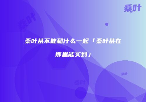 桑叶茶不能和什么一起「桑叶茶在那里能买到」