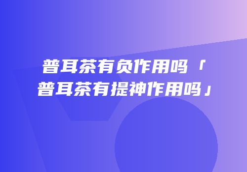 普耳茶有负作用吗「普耳茶有提神作用吗」